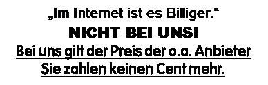 Textfeld: �Im Internet ist es Billiger.�
NICHT BEI UNS!
Bei uns gilt der Preis der o.a. Anbieter
Sie zahlen keinen Cent mehr.

